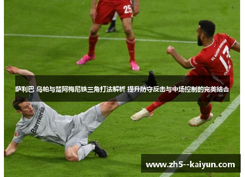 萨利巴 乌帕与楚阿梅尼铁三角打法解析 提升防守反击与中场控制的完美结合
