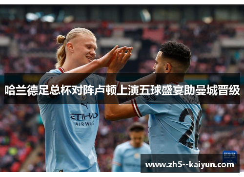 哈兰德足总杯对阵卢顿上演五球盛宴助曼城晋级 哈兰德足总杯对阵卢顿上演五球盛宴助曼城晋级