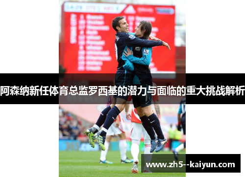阿森纳新任体育总监罗西基的潜力与面临的重大挑战解析