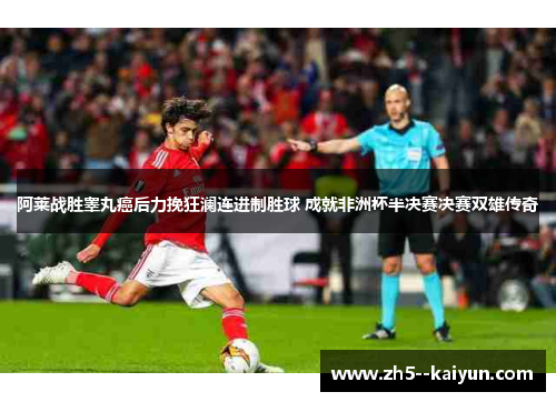 阿莱战胜睾丸癌后力挽狂澜连进制胜球 成就非洲杯半决赛决赛双雄传奇