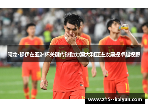 阿龙·穆伊在亚洲杯关键传球助力澳大利亚进攻展现卓越视野