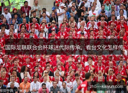 国际足联联合会杯球迷代际传承,看台文化怎样传 国际足联联合会杯球迷代际传承,看台文化怎样传